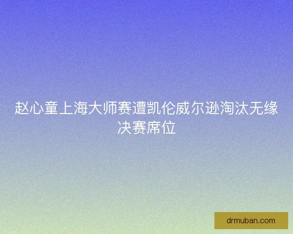 赵心童上海大师赛遭凯伦威尔逊淘汰无缘决赛席位