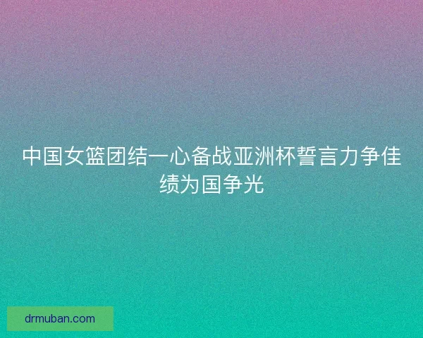 中国女篮团结一心备战亚洲杯誓言力争佳绩为国争光